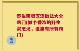 野生菌灵芝汤做法大全窍门(做个香浓的野生灵芝汤，这里有所有窍门)