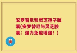 安罗替尼和灵芝孢子胶囊(安罗替尼与灵芝胶囊：强力免疫增强！)