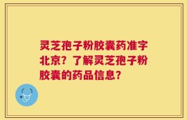 灵芝孢子粉胶囊药准字北京？了解灵芝孢子粉胶囊的药品信息？