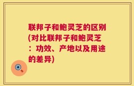 联邦子和鲍灵芝的区别(对比联邦子和鲍灵芝：功效、产地以及用途的差异)