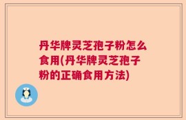 丹华牌灵芝孢子粉怎么食用(丹华牌灵芝孢子粉的正确食用方法)