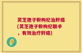 灵芝孢子粉枸杞治肝癌(灵芝孢子粉枸杞联手，有效治疗肝癌)