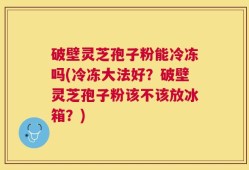 破壁灵芝孢子粉能冷冻吗(冷冻大法好？破壁灵芝孢子粉该不该放冰箱？)