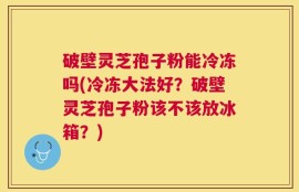 破壁灵芝孢子粉能冷冻吗(冷冻大法好？破壁灵芝孢子粉该不该放冰箱？)