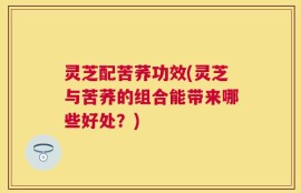 灵芝配苦荞功效(灵芝与苦荞的组合能带来哪些好处？)