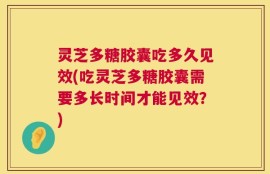 灵芝多糖胶囊吃多久见效(吃灵芝多糖胶囊需要多长时间才能见效？)