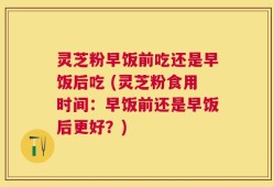 灵芝粉早饭前吃还是早饭后吃 (灵芝粉食用时间：早饭前还是早饭后更好？)