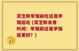 灵芝粉早饭前吃还是早饭后吃 (灵芝粉食用时间：早饭前还是早饭后更好？)