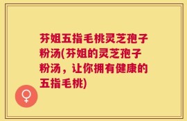 芬姐五指毛桃灵芝孢子粉汤(芬姐的灵芝孢子粉汤，让你拥有健康的五指毛桃)
