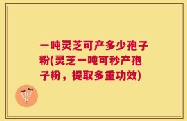 一吨灵芝可产多少孢子粉(灵芝一吨可秒产孢子粉，提取多重功效)