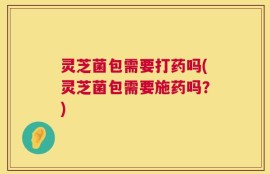 灵芝菌包需要打药吗(灵芝菌包需要施药吗？)