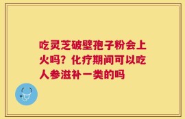 吃灵芝破壁孢子粉会上火吗？化疗期间可以吃人参滋补一类的吗
