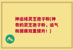 神运缘灵芝孢子粉(神奇的灵芝孢子粉，运气和健康双重提升！)
