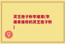 灵芝孢子粉李建章(李建章推荐的灵芝孢子粉)