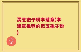 灵芝孢子粉李建章(李建章推荐的灵芝孢子粉)
