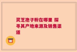 灵芝孢子粉在哪里 探寻其产地来源及销售渠道