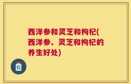西洋参和灵芝和枸杞(西洋参、灵芝和枸杞的养生好处)
