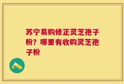 苏宁易购修正灵芝孢子粉？哪里有收购灵芝孢子粉