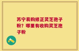 苏宁易购修正灵芝孢子粉？哪里有收购灵芝孢子粉