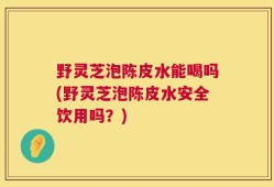 野灵芝泡陈皮水能喝吗(野灵芝泡陈皮水安全饮用吗？)