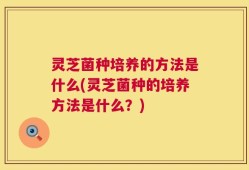灵芝菌种培养的方法是什么(灵芝菌种的培养方法是什么？)