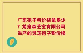 广东孢子粉价格是多少？龙泉森芝宝有限公司生产的灵芝孢子粉价格