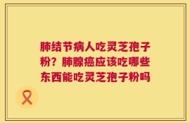 肺结节病人吃灵芝孢子粉？肺腺癌应该吃哪些东西能吃灵芝孢子粉吗