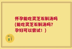怀孕能吃灵芝石斛汤吗(能吃灵芝石斛汤吗？孕妇可以尝试！)