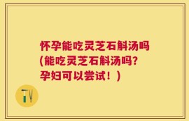 怀孕能吃灵芝石斛汤吗(能吃灵芝石斛汤吗？孕妇可以尝试！)