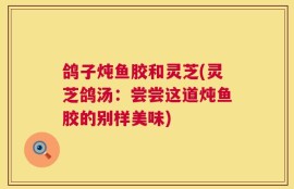 鸽子炖鱼胶和灵芝(灵芝鸽汤：尝尝这道炖鱼胶的别样美味)