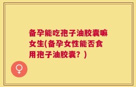 备孕能吃孢子油胶囊嘛女生(备孕女性能否食用孢子油胶囊？)