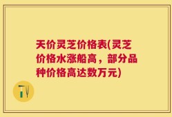 天价灵芝价格表(灵芝价格水涨船高，部分品种价格高达数万元)