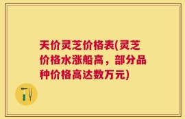 天价灵芝价格表(灵芝价格水涨船高，部分品种价格高达数万元)