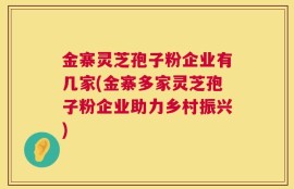 金寨灵芝孢子粉企业有几家(金寨多家灵芝孢子粉企业助力乡村振兴)
