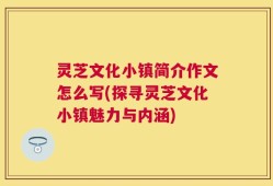 灵芝文化小镇简介作文怎么写(探寻灵芝文化小镇魅力与内涵)