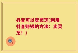抖音可以卖灵芝(利用抖音赚钱的方法：卖灵芝！)