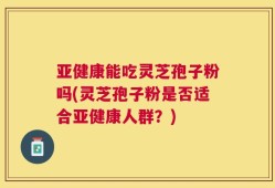 亚健康能吃灵芝孢子粉吗(灵芝孢子粉是否适合亚健康人群？)