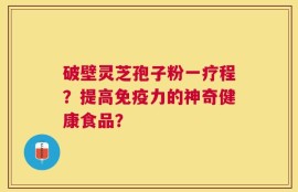 破壁灵芝孢子粉一疗程？提高免疫力的神奇健康食品？