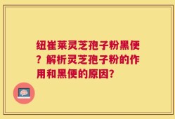 纽崔莱灵芝孢子粉黑便？解析灵芝孢子粉的作用和黑便的原因？