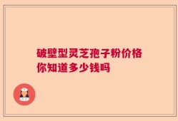 破壁型灵芝孢子粉价格你知道多少钱吗