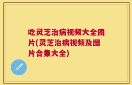 吃灵芝治病视频大全图片(灵芝治病视频及图片合集大全)