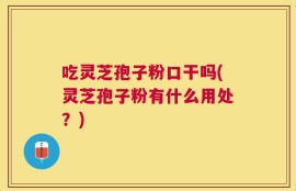 吃灵芝孢子粉口干吗(灵芝孢子粉有什么用处？)