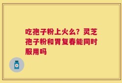 吃孢子粉上火么？灵芝孢子粉和胃复春能同时服用吗