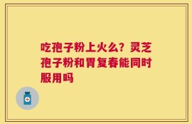 吃孢子粉上火么？灵芝孢子粉和胃复春能同时服用吗
