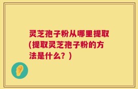 灵芝孢子粉从哪里提取(提取灵芝孢子粉的方法是什么？)