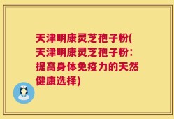 天津明康灵芝孢子粉(天津明康灵芝孢子粉：提高身体免疫力的天然健康选择)
