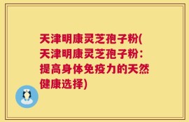 天津明康灵芝孢子粉(天津明康灵芝孢子粉：提高身体免疫力的天然健康选择)