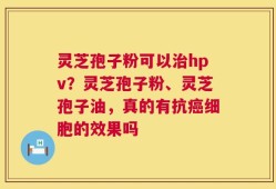灵芝孢子粉可以治hpv？灵芝孢子粉、灵芝孢子油，真的有抗癌细胞的效果吗