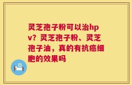 灵芝孢子粉可以治hpv？灵芝孢子粉、灵芝孢子油，真的有抗癌细胞的效果吗
