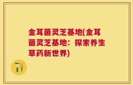 金耳菌灵芝基地(金耳菌灵芝基地：探索养生草药新世界)